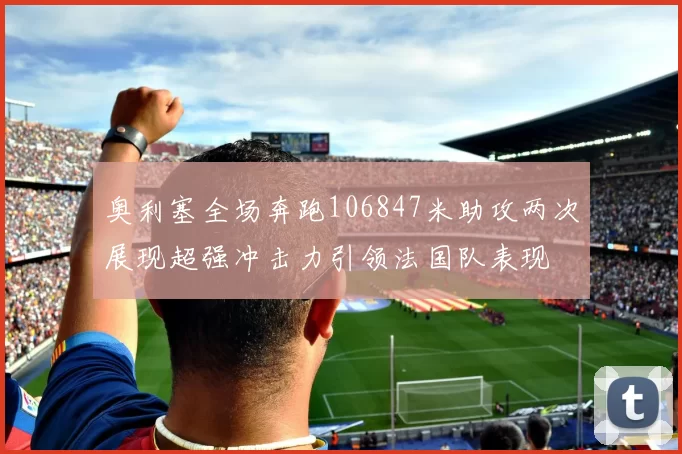 奥利塞全场奔跑106847米助攻两次展现超强冲击力引领法国队表现