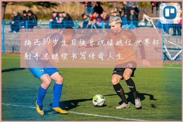 梅西39岁生日快乐祝福这位世界杯射手王继续书写传奇人生