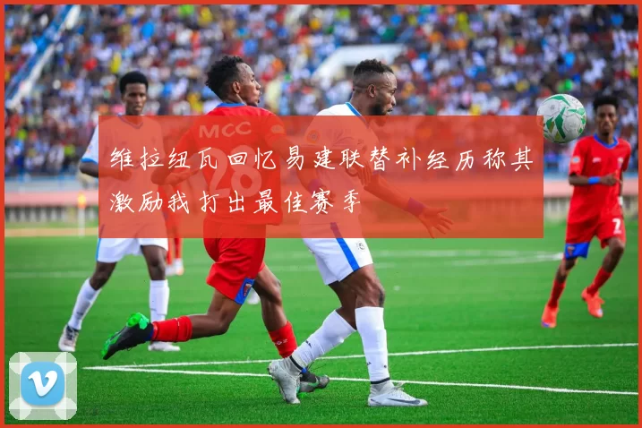维拉纽瓦回忆易建联替补经历称其激励我打出最佳赛季
