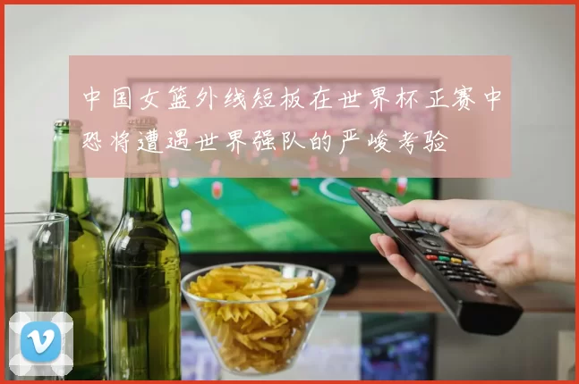 中国女篮外线短板在世界杯正赛中恐将遭遇世界强队的严峻考验