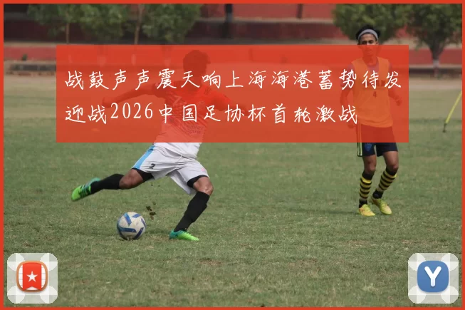 战鼓声声震天响上海海港蓄势待发迎战2026中国足协杯首轮激战