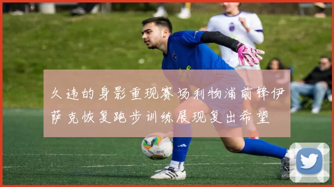久违的身影重现赛场利物浦前锋伊萨克恢复跑步训练展现复出希望