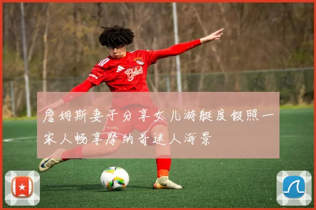 詹姆斯妻子分享女儿游艇度假照一家人畅享摩纳哥迷人海景