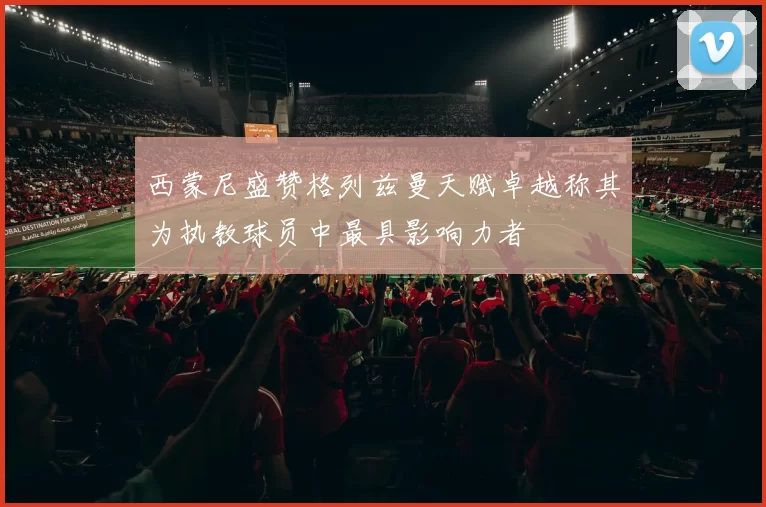 西蒙尼盛赞格列兹曼天赋卓越称其为执教球员中最具影响力者