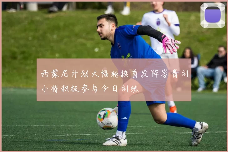 西蒙尼计划大幅轮换首发阵容青训小将积极参与今日训练