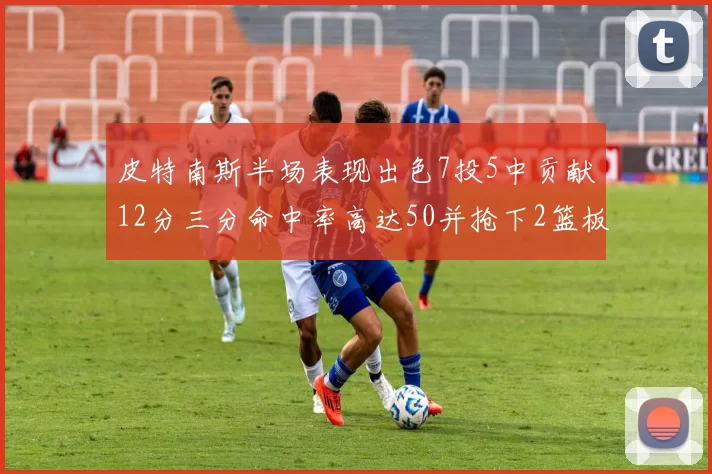 皮特南斯半场表现出色7投5中贡献12分三分命中率高达50并抢下2篮板1盖帽