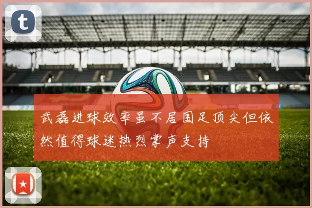 武磊进球效率虽不居国足顶尖但依然值得球迷热烈掌声支持