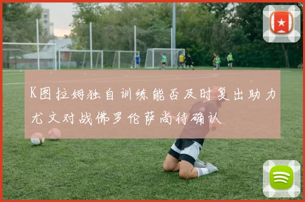 K图拉姆独自训练能否及时复出助力尤文对战佛罗伦萨尚待确认