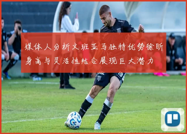 媒体人分析文班亚马独特优势徐昕身高与灵活性结合展现巨大潜力