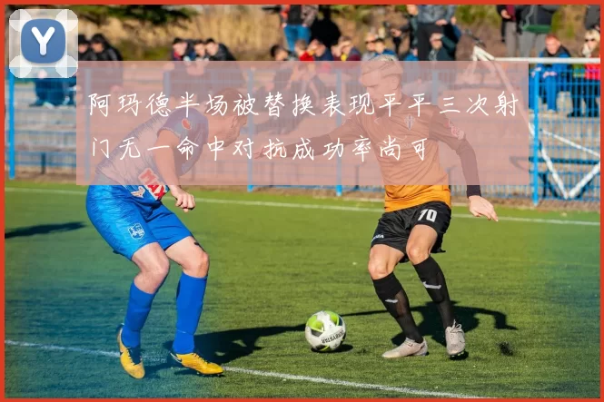 阿玛德半场被替换表现平平三次射门无一命中对抗成功率尚可