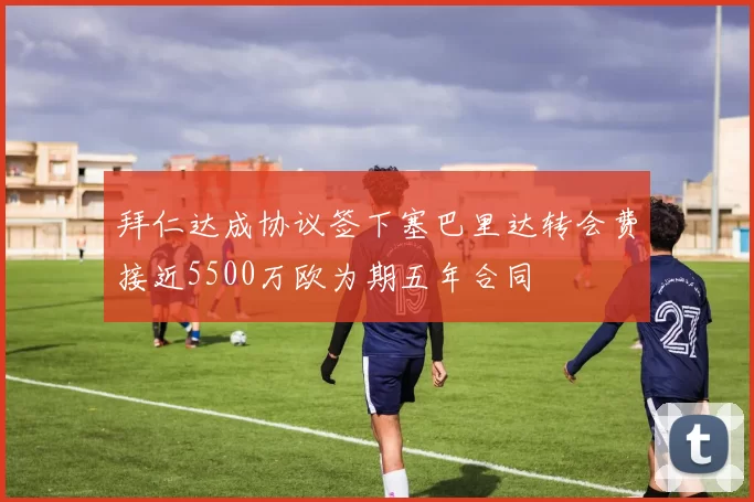 拜仁达成协议签下塞巴里达转会费接近5500万欧为期五年合同
