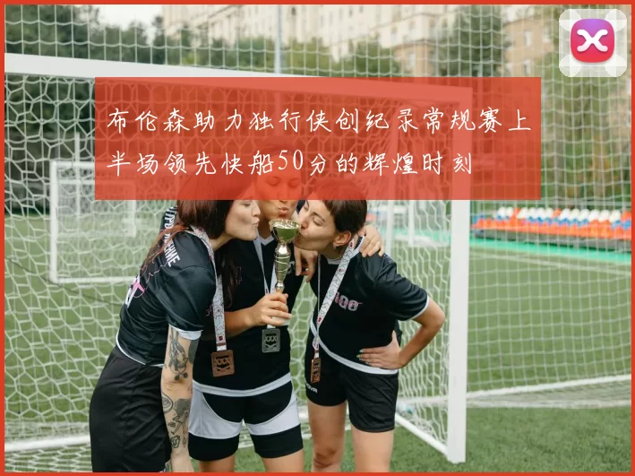 布伦森助力独行侠创纪录常规赛上半场领先快船50分的辉煌时刻