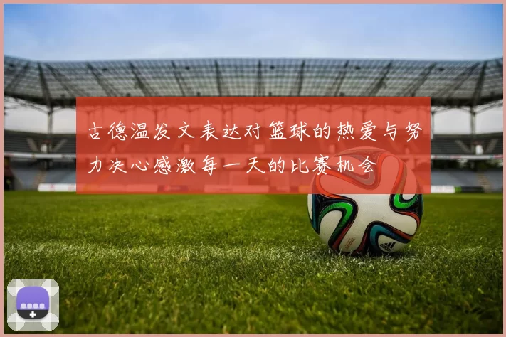 古德温发文表达对篮球的热爱与努力决心感激每一天的比赛机会