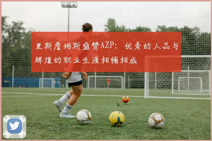 里斯詹姆斯盛赞AZP：优秀的人品与辉煌的职业生涯相辅相成