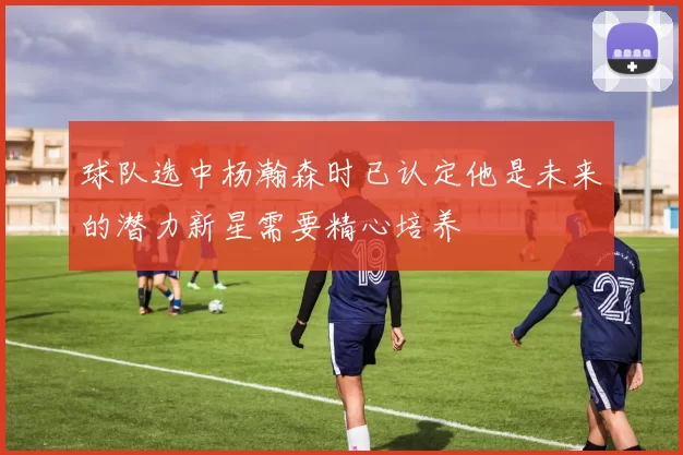 球队选中杨瀚森时已认定他是未来的潜力新星需要精心培养
