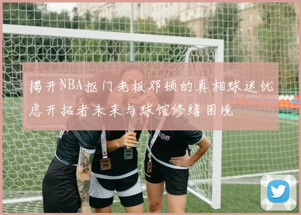 揭开NBA抠门老板邓顿的真相球迷忧虑开拓者未来与球馆修缮困境