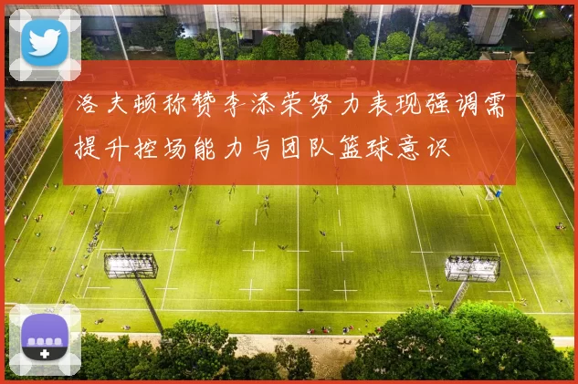 洛夫顿称赞李添荣努力表现强调需提升控场能力与团队篮球意识