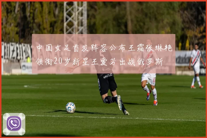 中国女足首发阵容公布王霜张琳艳领衔20岁新星王爱芳出战俄罗斯