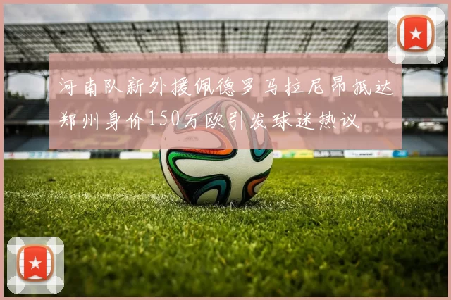 河南队新外援佩德罗马拉尼昂抵达郑州身价150万欧引发球迷热议