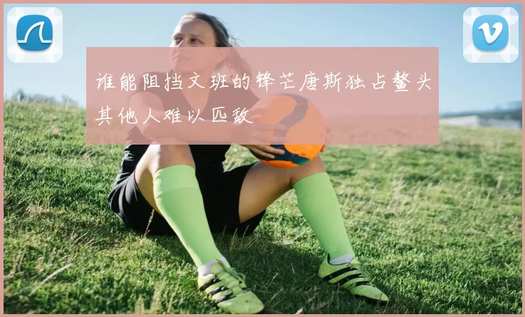 谁能阻挡文班的锋芒唐斯独占鳌头其他人难以匹敌