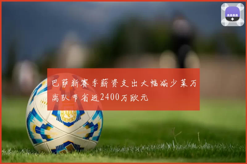 巴萨新赛季薪资支出大幅减少莱万离队节省近2400万欧元
