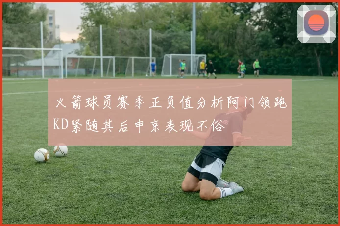 火箭球员赛季正负值分析阿门领跑KD紧随其后申京表现不俗