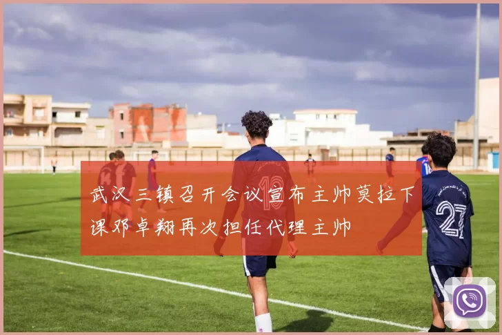 武汉三镇召开会议宣布主帅莫拉下课邓卓翔再次担任代理主帅