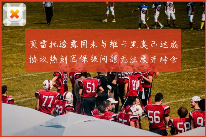 莫雷托透露国米与维卡里奥已达成协议热刺因保级问题无法展开转会谈判