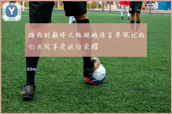 梅西的巅峰之路超越语言界限让我们共同享受这份荣耀