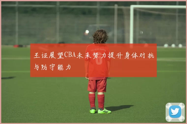 王证展望CBA未来努力提升身体对抗与防守能力